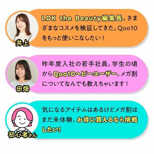 今回一緒にお買い物するメンバー　さまざまなコスメを検証してきたLDK the Beauty編集長井上　学生の頃からQoo10ヘビーユーザーの若手社員田畑　気になるアイテムはあるけどメガ割は未体験の初心者さん