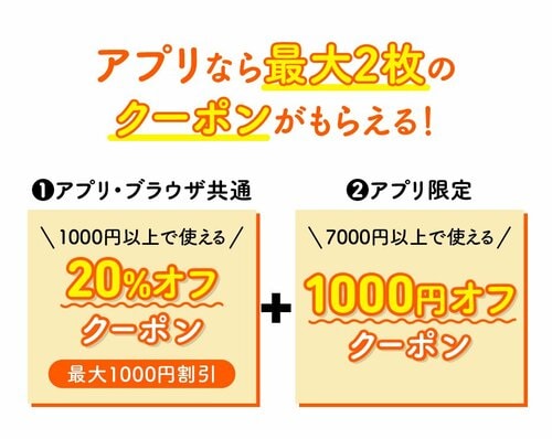 アプリなら最大2枚のクーポンがもらえる! ①アプリ・ブラウザ共通 1000円以上で使える20%オフクーポン(最大1000円割引) ②アプリ限定 7000円以上で使える1000円オフクーポン