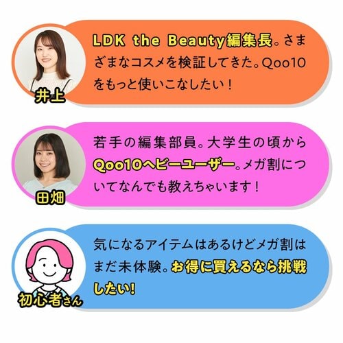 今回一緒にお買い物するメンバー　さまざまなコスメを検証してきたLDK the Beauty編集長井上　大学生の頃からQoo10ヘビーユーザーの若手編集部員田畑　気になるアイテムはあるけどメガ割は未体験の初心者さん
