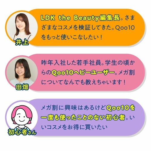 今回一緒にお買い物するメンバー さまざまなコスメを検証してきたLDK the Beauty編集長井上 学生の頃からQoo10ヘビーユーザーの2024年入社若手社員田畑 メガ割に興味はあるけどQoo10を一度も使ったことのない初心者さん
