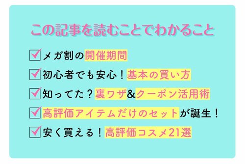 この記事を読むことでわかること　メガ割の開催期間　初心者でも安心！基本の買い方　知ってた？裏ワザ＆クーポン活用術　高評価アイテムだけのセットが誕生！　安く買える！高評価コスメ21選